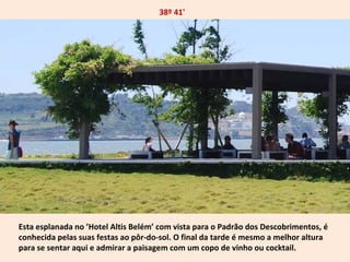 38º 41' 
Esta esplanada no ’Hotel Altis Belém’ com vista para o Padrão dos Descobrimentos, é 
conhecida pelas suas festas ao pôr-do-sol. O final da tarde é mesmo a melhor altura 
para se sentar aqui e admirar a paisagem com um copo de vinho ou cocktail. 
 