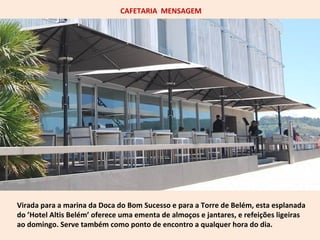 CAFETARIA MENSAGEM 
Virada para a marina da Doca do Bom Sucesso e para a Torre de Belém, esta esplanada 
do ’Hotel Altis Belém’ oferece uma ementa de almoços e jantares, e refeições ligeiras 
ao domingo. Serve também como ponto de encontro a qualquer hora do dia. 
 