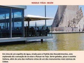 NOSOLO ITÁLIA - BELÉM 
Em cima de um espelho de água, virada para o Padrão dos Descobrimentos, esta 
esplanada dá a sensação de se estar a flutuar no Tejo. Serve gelados, pizza e cozinha 
italiana, além de uma das melhores vistas de um dos monumentos mais icónicos de 
Lisboa. 
 