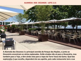 ALAMEDA DOS OCEANOS - LOTE 2.11 
A Alameda dos Oceanos é a principal avenida do Parque das Nações, e junto ao 
Oceanário encontram-se várias esplanadas. Estão viradas não só para o Oceanário, mas 
também para o Tejo, e têm ainda vista para o topo da Torre Vasco da Gama. Qual das 
esplanadas é que escolhe, dependerá do seu apetite, pois cada restaurante tem a sua 
especialidade. 
 