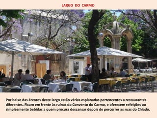 LARGO DO CARMO 
Por baixo das árvores deste largo estão várias esplanadas pertencentes a restaurantes 
diferentes. Ficam em frente às ruínas do Convento do Carmo, e oferecem refeições ou 
simplesmente bebidas a quem procura descansar depois de percorrer as ruas do Chiado. 
 