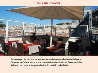 BELLA LISA ELEVADOR 
Fica no topo de um dos monumentos mais emblemáticos de Lisboa, o 
Elevador de Santa Justa, e por isso atrai muitos turistas. Serve cozinha 
italiana com uma vista panorâmica do castelo e da Baixa. 
 