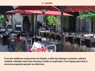 U CHIADO 
É um dos melhores restaurantes do Chiado, e além dos almoços e jantares, oferece 
também refeições mais leves durante a tarde na esplanada. É um espaço para ficar à 
conversa enquanto passam os eléctricos. 
 