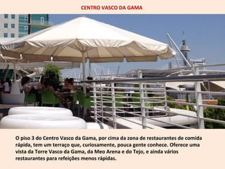 CENTRO VASCO DA GAMA 
O piso 3 do Centro Vasco da Gama, por cima da zona de restaurantes de comida 
rápida, tem um terraço que, curiosamente, pouca gente conhece. Oferece uma 
vista da Torre Vasco da Gama, da Meo Arena e do Tejo, e ainda vários 
restaurantes para refeições menos rápidas. 
 
