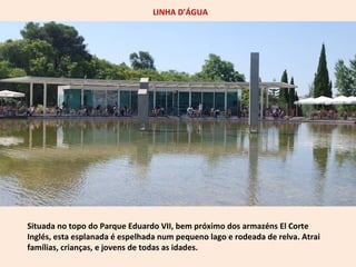 LINHA D'ÁGUA 
Situada no topo do Parque Eduardo VII, bem próximo dos armazéns El Corte 
Inglés, esta esplanada é espelhada num pequeno lago e rodeada de relva. Atrai 
famílias, crianças, e jovens de todas as idades. 
 