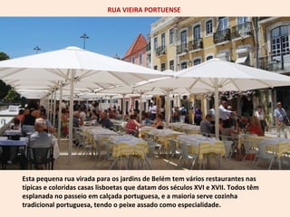 RUA VIEIRA PORTUENSE 
Esta pequena rua virada para os jardins de Belém tem vários restaurantes nas 
típicas e coloridas casas lisboetas que datam dos séculos XVI e XVII. Todos têm 
esplanada no passeio em calçada portuguesa, e a maioria serve cozinha 
tradicional portuguesa, tendo o peixe assado como especialidade. 
 