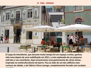 O - DAS - JOANAS 
O Largo do Intendente, que durante muito tempo foi um espaço a evitar, ganhou 
vida nova depois de uma reabilitação em 2011, e esta esplanada de um pequeno 
café deu o seu contributo. Aqui encontramos uma gastronomia de várias etnias, 
inspirada no multiculturalismo do bairro. Fica ao lado de um dos edifícios mais 
curiosos da cidade, o da Fábrica Viúva Lamego, completamente forrado com azulejos 
coloridos. 
 