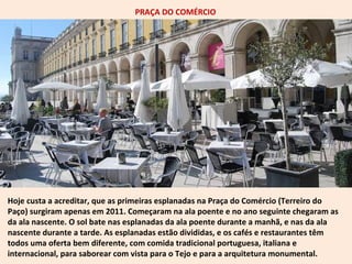 PRAÇA DO COMÉRCIO 
Hoje custa a acreditar, que as primeiras esplanadas na Praça do Comércio (Terreiro do 
Paço) surgiram apenas em 2011. Começaram na ala poente e no ano seguinte chegaram as 
da ala nascente. O sol bate nas esplanadas da ala poente durante a manhã, e nas da ala 
nascente durante a tarde. As esplanadas estão divididas, e os cafés e restaurantes têm 
todos uma oferta bem diferente, com comida tradicional portuguesa, italiana e 
internacional, para saborear com vista para o Tejo e para a arquitetura monumental. 
 