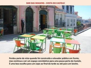 BAR DAS IMAGENS - COSTA DO CASTELO 
Perdeu parte da vista quando foi construído o elevador público em frente, 
mas continua a ser um espaço convidativo para uma pausa perto do Castelo. 
É uma boa escolha para um copo ao final da tarde ou até para um lanche. 
 