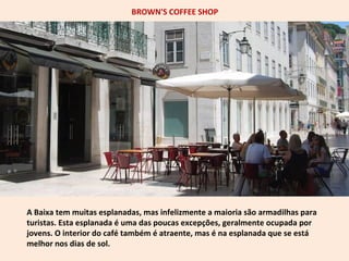 BROWN'S COFFEE SHOP 
A Baixa tem muitas esplanadas, mas infelizmente a maioria são armadilhas para 
turistas. Esta esplanada é uma das poucas excepções, geralmente ocupada por 
jovens. O interior do café também é atraente, mas é na esplanada que se está 
melhor nos dias de sol. 
 