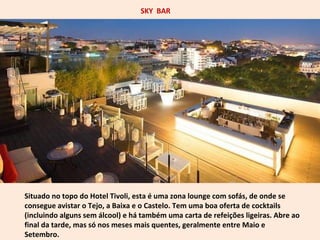 SKY BAR 
Situado no topo do Hotel Tivoli, esta é uma zona lounge com sofás, de onde se 
consegue avistar o Tejo, a Baixa e o Castelo. Tem uma boa oferta de cocktails 
(incluindo alguns sem álcool) e há também uma carta de refeições ligeiras. Abre ao 
final da tarde, mas só nos meses mais quentes, geralmente entre Maio e 
Setembro. 
 