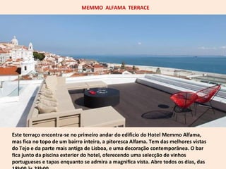 MEMMO ALFAMA TERRACE 
Este terraço encontra-se no primeiro andar do edifício do Hotel Memmo Alfama, 
mas fica no topo de um bairro inteiro, a pitoresca Alfama. Tem das melhores vistas 
do Tejo e da parte mais antiga de Lisboa, e uma decoração contemporânea. O bar 
fica junto da piscina exterior do hotel, oferecendo uma selecção de vinhos 
portugueses e tapas enquanto se admira a magnífica vista. Abre todos os dias, das 
18h00 às 23h00. 
 