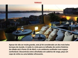 TERRACE 
Apesar de não ser muito grande, este já foi considerado um dos mais belos 
terraços do mundo. A razão é a vista para os telhados do centro histórico 
da cidade até à Ponte 25 de Abril, e um ambiente acolhedor num espaço 
confortável. Descontraia entre almofadas em cadeiras de verga, peça um 
copo de vinho ou uma bebida refrescante. 
 