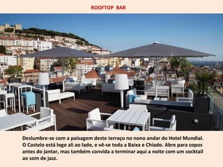 ROOFTOP BAR 
Deslumbre-se com a paisagem deste terraço no nono andar do Hotel Mundial. 
O Castelo está logo ali ao lado, e vê-se toda a Baixa e Chiado. Abre para copos 
antes do jantar, mas também convida a terminar aqui a noite com um cocktail 
ao som de jazz. 
 