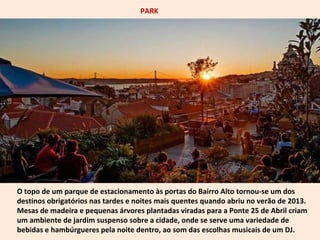 PARK 
O topo de um parque de estacionamento às portas do Bairro Alto tornou-se um dos 
destinos obrigatórios nas tardes e noites mais quentes quando abriu no verão de 2013. 
Mesas de madeira e pequenas árvores plantadas viradas para a Ponte 25 de Abril criam 
um ambiente de jardim suspenso sobre a cidade, onde se serve uma variedade de 
bebidas e hambúrgueres pela noite dentro, ao som das escolhas musicais de um DJ. 
 