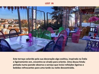 LOST IN 
Este terraço colorido pela sua decoração algo exótica, inspirada na Índia 
e ligeiramente zen, encontra-se virado para oriente. Uma deusa hindu 
pintada numa parede observa o serviço que inclui refeições ligeiras e 
bebidas refrescantes para uma tarde ou noite descontraída. 
 