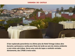 VARANDA DO CASTELO 
O bar-esplanada panorâmico no último piso do Hotel Vintage Lisboa abre 
durante a primavera e verão para finais de tarde ao som de música ambiente 
e com vistas sob Lisboa. Serve uma carta de tapas e cocktails variados 
diariamente, das 17h00 à meia-noite. 
 
