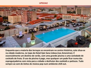 UPSCALE 
Enquanto que a maioria dos terraços se encontram no centro histórico, este situa-se 
na cidade moderna, no topo do Hotel Epic Sana Lisboa (nas Amoreiras). É 
essencialmente um destino de verão, com uma grande piscina e uma variedade de 
cocktails de fruta. O uso da piscina é pago, mas qualquer um pode ficar numa das 
espreguiçadeiras com vista para a cidade e desfrutar dos cocktails e petiscos. Tudo 
sempre ao som de êxitos de música pop num ambiente chill-out. 
 