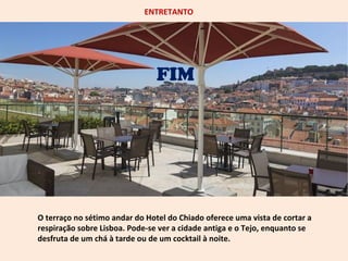 ENTRETANTO 
FIM 
O terraço no sétimo andar do Hotel do Chiado oferece uma vista de cortar a 
respiração sobre Lisboa. Pode-se ver a cidade antiga e o Tejo, enquanto se 
desfruta de um chá à tarde ou de um cocktail à noite. 
