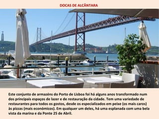 DOCAS DE ALCÂNTARA 
Este conjunto de armazéns do Porto de Lisboa foi há alguns anos transformado num 
dos principais espaços de lazer e de restauração da cidade. Tem uma variedade de 
restaurantes para todos os gostos, desde os especializados em peixe (os mais caros) 
às pizzas (mais económicos). Em qualquer um deles, há uma esplanada com uma bela 
vista da marina e da Ponte 25 de Abril. 
 