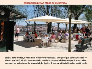 MIRADOURO DE SÃO PEDRO DE ALCÂNTARA 
Este é, para muitos, o mais belo miradouro de Lisboa. Um quiosque com esplanada foi 
aberto em 2010, virado para o castelo, atraindo turistas e lisboetas que ficam a beber 
um copo ou a desfrutar de uma refeição ligeira. À sexta e sábado fica aberto até tarde. 
 