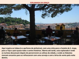 ESPLANADA DA GRAÇA 
Aqui respira-se Lisboa (e o perfume de pinheiros), com uma vista para o Castelo de S. Jorge, 
para o Tejo e para quase todo o centro histórico. Aberta até tarde, esta esplanada é onde 
os turistas descansam depois de percorrerem as colinas da cidade, e onde os lisboetas 
marcam encontro para se refrescarem com uma cerveja e com a brisa do vento pela noite 
dentro. 
 