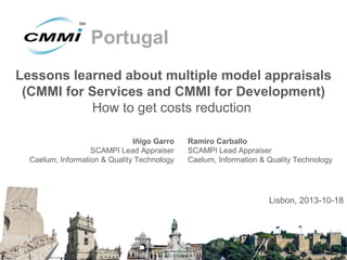 Portugal
Lessons learned about multiple model appraisals
(CMMI for Services and CMMI for Development)
How to get costs reduction
Iñigo Garro
SCAMPI Lead Appraiser
Caelum, Information & Quality Technology

Ramiro Carballo
SCAMPI Lead Appraiser
Caelum, Information & Quality Technology

Lisbon, 2013-10-18

 