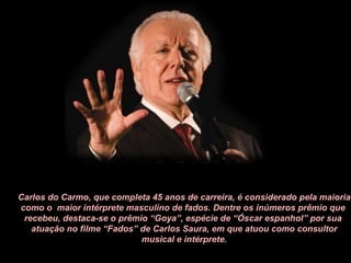 Carlos do Carmo, que completa 45 anos de carreira, é considerado pela maioria como o  maior intérprete masculino de fados. Dentre os inúmeros prêmio que  recebeu, destaca-se o prêmio “Goya”, espécie de “Óscar espanhol” por sua  atuação no filme “Fados” de Carlos Saura, em que atuou como consultor musical e intérprete. 