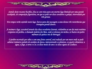Saindo deste recanto bucólico, fica-se com vista para um enorme lago limitado por uma parede azulejada, de composição figurativa, em que se pode ver doze cavaleiros a galope, intervalada por três grutas.  Em tempos terão existido neste lago, barcos para dar passagem a uma destas três reentrâncias que irrompem parede dentro. A encimar o lago, acessível através das duas escadarias laterais, vislumbra-se um dos mais notórios conjuntos do jardim, a chamada Galeria dos Reis, onde se destaca em nichos, os bustos em pedra mármore de quinze reis de Portugal. O jardim recortado por sebes e com uma fonte central, está rodeado por um muro onde se pode admirar inúmeros painéis de azulejos da época, representando os planetas, os quatro elementos; a água, o fogo, a terra e o ar, os doze meses do ano e os doze signos do Zodíaco. 