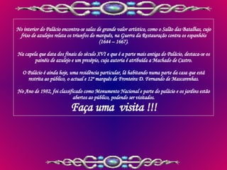 No interior do Palácio encontra-se salas de grande valor artístico, como o Salão das Batalhas, cujo friso de azulejos relata os triunfos do marquês, na Guerra da Restauração contra os espanhóis (1644 – 1667). Na capela que data dos finais do século XVI e que é a parte mais antiga do Palácio, destaca-se os painéis de azulejo e um presépio, cuja autoria é atribuída a Machado de Castro. O Palácio é ainda hoje, uma residência particular, lá habitando numa parte da casa que está restrita ao público, o actual e 12º marquês de Fronteira D. Fernando de Mascarenhas. No Ano de 1982, foi classificado como Monumento Nacional e parte do palácio e os jardins estão abertos ao público, podendo ser visitados. Faça uma  visita !!! 