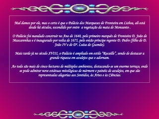 Mal damos por ele, mas o certo é que o Palácio dos Marqueses de Fronteira em Lisboa, ali está desde há séculos, escondido por entre  a vegetação da mata de Monsanto . O Palácio foi mandado construir no Ano de 1640, pelo primeiro marquês de Fronteira D. João de Mascarenhas e é inaugurado por volta de 1675, pelo então príncipe regente D. Pedro (filho de D. João IV e de Dª. Luísa de Gusmão). Mais tarde já no século XVIII, o Palácio é ampliado em estilo “Rocaille”, sendo de destacar a grande riqueza em azulejos que o adornam. Ao todo são mais de cinco hectares de múltiplos ambientes, destacando-se um enorme terraço, onde se pode admirar nove estátuas mitológicas de mármore e painéis de azulejos, em que são representadas alegorias aos Sentidos, às Artes e às Ciências. 