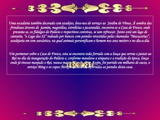 Uma escadaria também decorada com azulejos, leva-nos do terraço ao  Jardim de Vénus. Á sombra das frondosas árvores de  jasmim, magnólias, estrelícias e jacarandás, encontra-se a Casa de Fresco, onde presume-se, os fidalgos do Palácio e respectivos convivas, se iam refrescar. Junto está um lago de cantaria, “o Lago dos SS” rodeado por bancos com paredes revestidas pelas chamadas “Macacarias”, azulejaria em tom sarcástico, na qual animais personificam o homem nos seus metiers e no dia-a-dia. Um pormenor sobre a Casa de Fresco, esta se encontra toda forrada com a louça que serviu o jantar ao Rei no dia da inauguração do Palácio e, conforme mandava a etiqueta e a tradição da época, louça onde já tivesse manjado o Rei, nunca mais utilizada seria. Assim, foi partido em milhares de cacos, o serviço Ming e os copos Mirafiori italianos e forradas as paredes desta casa. 