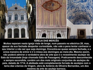IGREJA DAS MERCÊS 
Muitos reparam nesta igreja vista de longe, num passeio no eléctrico 28, mas, 
apesar da sua fachada despertar curiosidade, não vale a pena tentar conhecer o 
seu interior a não ser que seja domingo. Encontra-se quase sempre fechada, e a 
única maneira de entrar é ir à missa aos domingos ao meio-dia. Mesmo assim, 
não poderá admirar a verdadeira obra de arte que é o revestimento azulejar da 
Sala da Irmandade (hoje chamada Sala de Passagem). Praticamente desconhecida 
e sempre escondida, contém um dos mais originais conjuntos de azulejos do 
país, datado de 1714. A abóbada está completamente forrada de azulejos com o 
tema das Litanias da Virgem, obra de António de Oliveira Bernardes, um dos 
mestres da arte do azulejo barroco. 
 