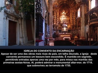 IGREJA DO CONVENTO DA ENCARNAÇÃO 
Apesar de ser uma das obras mais ricas do país, em talha dourada, a igreja deste 
convento permanece um tesouro bem escondido. É mantido em segredo, 
permitindo entradas apenas uma vez por mês, para missa nas manhãs das 
primeiras sextas-feiras. Aí, poderá admirar o monumental altar-mor, de 1719, 
que sobreviveu ao terramoto de 1755. 
 