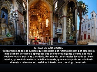 IGREJA DE SÃO MIGUEL 
Praticamente, todos os turistas que passeiam por Alfama passam por esta igreja, 
mas acabam por não se aperceber que se encontram junto de uma das mais 
notáveis obras artísticas da cidade. Por trás de uma simples fachada está um 
interior, quase todo coberto de talha dourada, que apenas pode ser admirado 
durante a missa às sextas-feiras à tarde ou ao domingo bem cedo. 
 