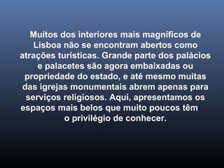 Muitos dos interiores mais magníficos de 
Lisboa não se encontram abertos como 
atrações turísticas. Grande parte dos palácios 
e palacetes são agora embaixadas ou 
propriedade do estado, e até mesmo muitas 
das igrejas monumentais abrem apenas para 
serviços religiosos. Aqui, apresentamos os 
espaços mais belos que muito poucos têm 
o privilégio de conhecer. 
 
