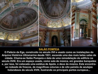SALÃO POMPEIA 
O Palácio da Ega, construído no século XVI e usado como as instalações do 
Arquivo Histórico Ultramarino desde 1931, esconde uma das mais belas salas da 
cidade. Chama-se Salão Pompeia e data de uma remodelação do edifício no 
século XVIII. Era um espaço usado, como sala de música, em grandes banquetes 
e, por isso, foi colocada uma estátua de Apolo, o deus da música. Este encontra-se 
rodeado de frescos, de magníficas colunas e de oito painéis de azulejos 
holandeses do século XVIII, ilustrando os principais portos europeus... 
 