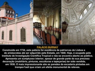 PALÁCIO BURNAY 
Construído em 1734, este palácio foi residência de patriarcas de Lisboa e 
de aristocratas até ser adquirido pelo Estado, em 1940. Hoje, é ocupado pelo 
Instituto de Investigação Científica Tropical e não se encontra aberto ao público. 
Apresenta um sumptuoso interior, apesar de grande parte da sua preciosa 
decoração (mobiliário, pinturas, esculturas e tapeçarias) ter sido vendida, 
em 1936. O mais impressionante são as paredes da escadaria pintadas em 
trompe-l’oeil que criam um efeito monumental de relevos. 
 