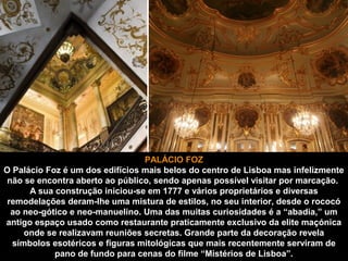 PALÁCIO FOZ 
O Palácio Foz é um dos edifícios mais belos do centro de Lisboa mas infelizmente 
não se encontra aberto ao público, sendo apenas possível visitar por marcação. 
A sua construção iniciou-se em 1777 e vários proprietários e diversas 
remodelações deram-lhe uma mistura de estilos, no seu interior, desde o rococó 
ao neo-gótico e neo-manuelino. Uma das muitas curiosidades é a “abadia,” um 
antigo espaço usado como restaurante praticamente exclusivo da elite maçónica 
onde se realizavam reuniões secretas. Grande parte da decoração revela 
símbolos esotéricos e figuras mitológicas que mais recentemente serviram de 
pano de fundo para cenas do filme “Mistérios de Lisboa”. 
 