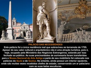 PALÁCIO DAS NECESSIDADES 
Este palácio foi a única residência real que sobreviveu ao terramoto de 1755. 
Apesar do seu valor cultural e arquitetónico não é uma atração turística, pois é, 
hoje, ocupado pelo Ministério dos Negócios Estrangeiros, estando por isso 
fechado ao público. As suas preciosidades de ourivesaria foram transferidas 
para o Museu Nacional de Arte Antiga e parte do seu mobiliário foi colocado nos 
palácios da Ajuda e de Queluz. No entanto, ainda possui um interior opulento, 
onde são muitas vezes recebidos chefes de estado, conservando um ar palaciano 
com as suas belas esculturas. 
 