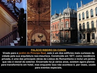 PALÁCIO RIBEIRO DA CUNHA 
Virado para o jardim do Príncipe Real, este é um dos edifícios mais curiosos da 
cidade pela sua arquitetura neo-mourisca. Construído em 1877, como residência 
privada, é uma das principais obras da Lisboa do Romantismo e inclui um jardim 
que não é visível do exterior. Encerrado há já vários anos, existem agora planos 
para transformá-lo em hotel, mas enquanto isso não acontece é, por vezes, usado 
para eventos especiais. 
 