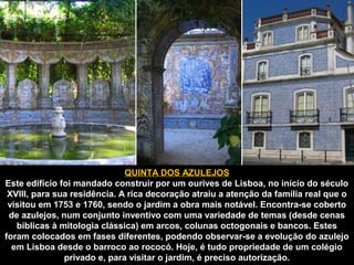 QUINTA DOS AZULEJOS 
Este edifício foi mandado construir por um ourives de Lisboa, no início do século 
XVIII, para sua residência. A rica decoração atraiu a atenção da família real que o 
visitou em 1753 e 1760, sendo o jardim a obra mais notável. Encontra-se coberto 
de azulejos, num conjunto inventivo com uma variedade de temas (desde cenas 
bíblicas à mitologia clássica) em arcos, colunas octogonais e bancos. Estes 
foram colocados em fases diferentes, podendo observar-se a evolução do azulejo 
em Lisboa desde o barroco ao rococó. Hoje, é tudo propriedade de um colégio 
privado e, para visitar o jardim, é preciso autorização. 
 