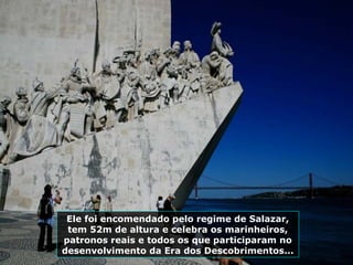 Ele foi encomendado pelo regime de Salazar,
tem 52m de altura e celebra os marinheiros,
patronos reais e todos os que participaram no
desenvolvimento da Era dos Descobrimentos...
 