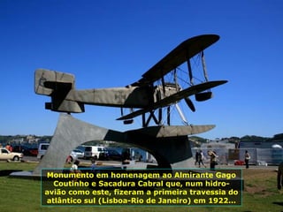 Monumento em homenagem ao Almirante Gago
Coutinho e Sacadura Cabral que, num hidro-
avião como este, fizeram a primeira travessia do
atlântico sul (Lisboa-Rio de Janeiro) em 1922...
 