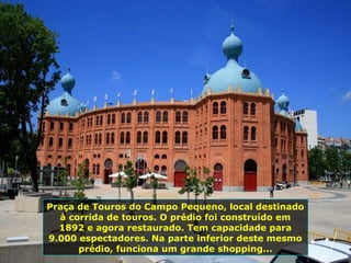 Praça de Touros do Campo Pequeno, local destinado
à corrida de touros. O prédio foi construído em
1892 e agora restaurado. Tem capacidade para
9.000 espectadores. Na parte inferior deste mesmo
prédio, funciona um grande shopping...
 