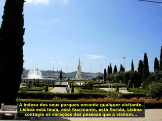 A beleza dos seus parques encanta qualquer visitante.
Lisboa está linda, está fascinante, está florida, Lisboa
contagia os corações das pessoas que a visitam...
 