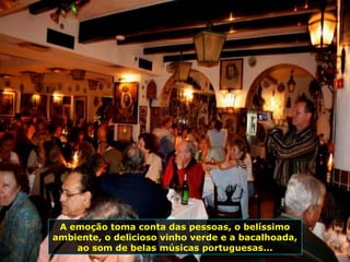 A emoção toma conta das pessoas, o belíssimo
ambiente, o delicioso vinho verde e a bacalhoada,
ao som de belas músicas portuguesas...
 