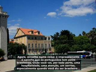 Agora, acredite numa coisa: é impressionante
o carinho que os portugueses tem pelos
brasileiros. Onde você vai, por toda parte, uma
hospitalidade, uma atenção, um sorriso,
especialmente quando você diz ser brasileiro...
 