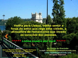- Músicas –
Nem às Paredes Confesso – Amália Rodrigues
O Pomar das Laranjeiras - Madredeus
- Produção e Imagens -
Edison Piazza
Piracicaba - Brasil
Venha para Lisboa, venha sentir a
força do amor que rege essa cidade, a
atmosfera de romantismo que invade
os corações das pessoas.
***** Lisboa espera por você *****
 