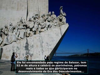 Ele foi encomendado pelo regime de Salazar, tem 52 m de altura e celebra os marinheiros, patronos reais e todos os que participaram no desenvolvimento da Era dos Descobrimentos...  
